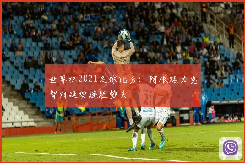 世界杯2021足球比分：阿根廷力克智利延续连胜势头