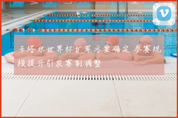 卡塔尔世界杯扩军方案确定 参赛规模提升引发赛制调整