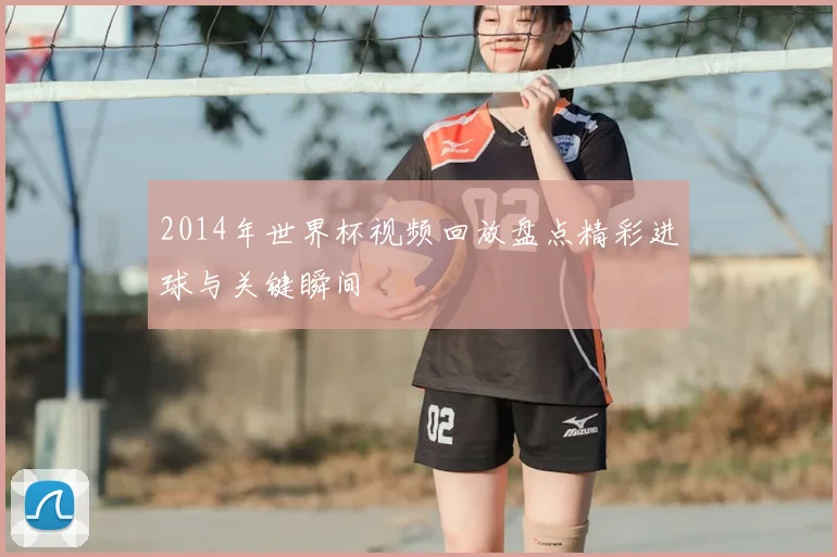 2014年世界杯视频回放盘点精彩进球与关键瞬间