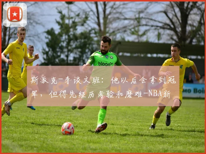 斯派克-李谈文班：他以后会拿到冠军，但得先经历考验和磨难-NBA新闻