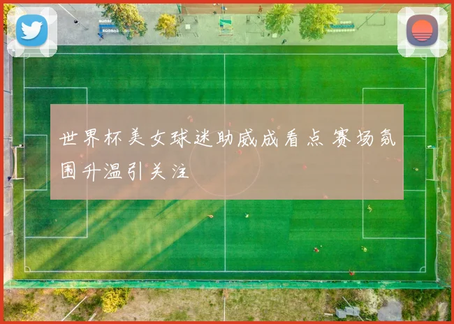 世界杯美女球迷助威成看点 赛场氛围升温引关注