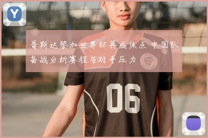 哥斯达黎加世界杯再成焦点 中国队备战分析赛程与对手压力