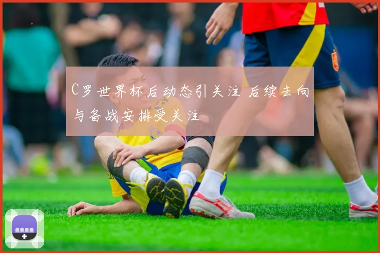 C罗世界杯后动态引关注 后续去向与备战安排受关注