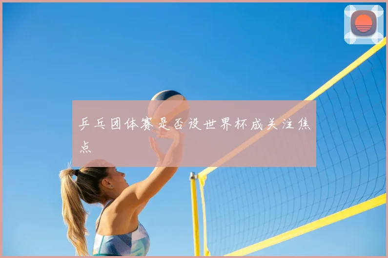 乒乓团体赛是否设世界杯成关注焦点