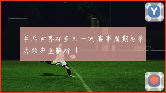 乒乓世界杯多久一次 赛事周期与举办频率全解析_1