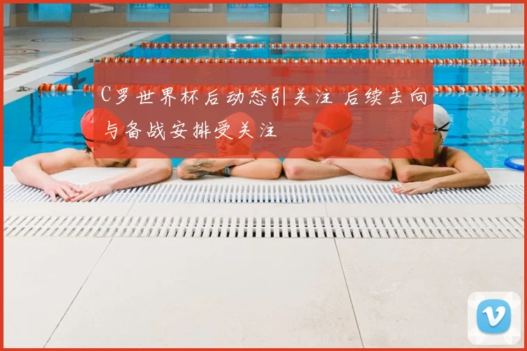 C罗世界杯后动态引关注 后续去向与备战安排受关注