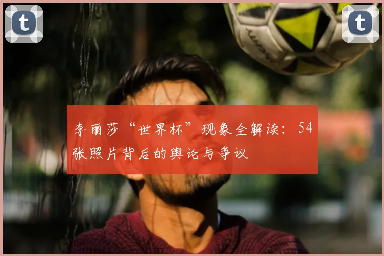 李丽莎“世界杯”现象全解读:54张照片背后的舆论与争议