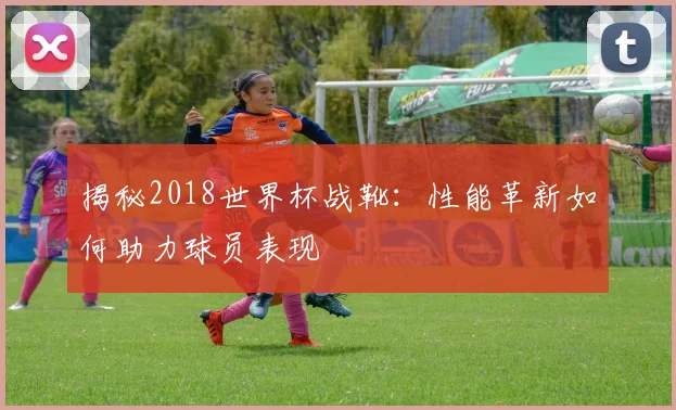 揭秘2018世界杯战靴：性能革新如何助力球员表现