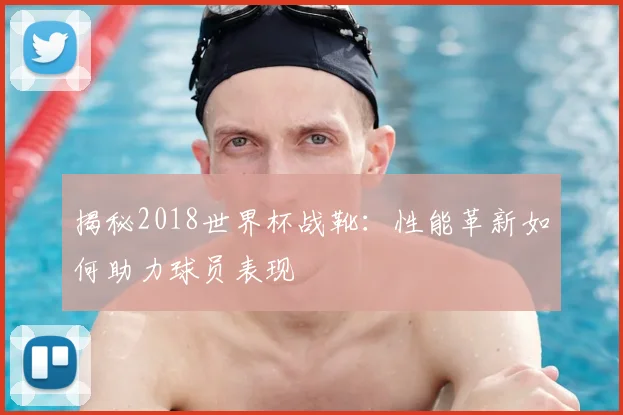 揭秘2018世界杯战靴：性能革新如何助力球员表现