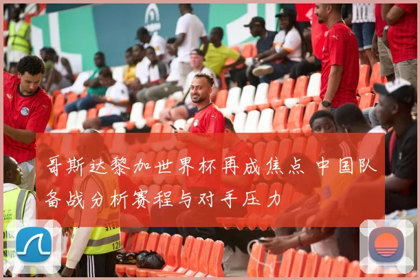 哥斯达黎加世界杯再成焦点 中国队备战分析赛程与对手压力
