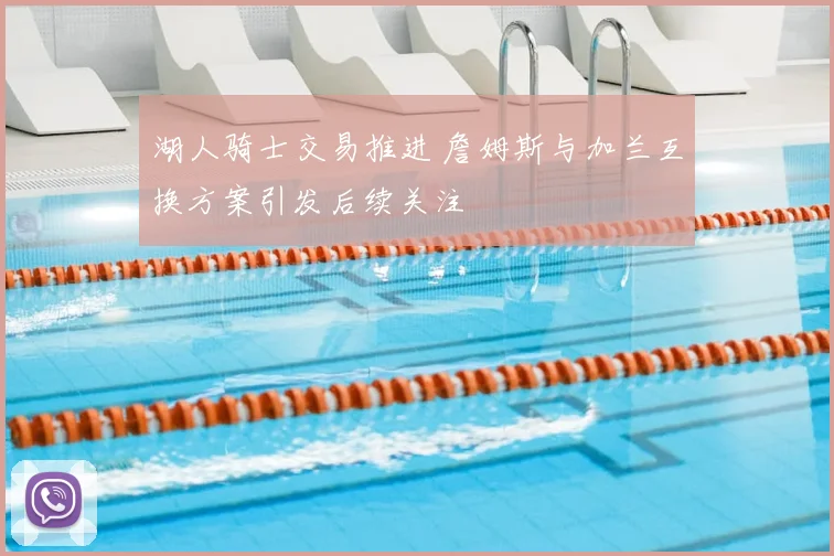 湖人骑士交易推进 詹姆斯与加兰互换方案引发后续关注