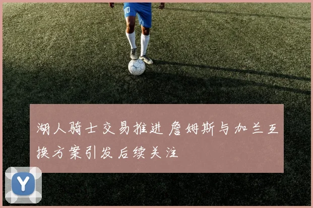 湖人骑士交易推进 詹姆斯与加兰互换方案引发后续关注