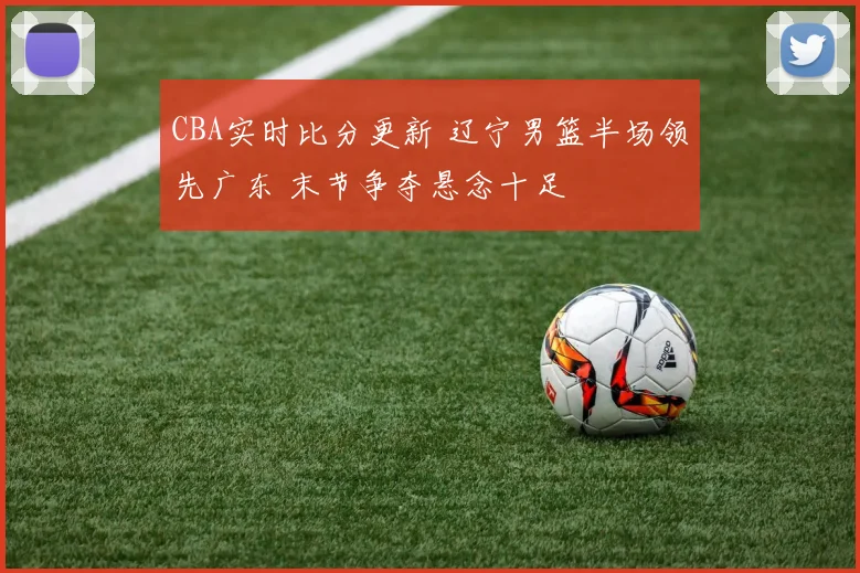 CBA实时比分更新 辽宁男篮半场领先广东 末节争夺悬念十足