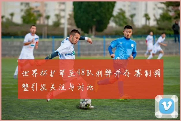 世界杯扩军至48队利弊并存 赛制调整引发关注与讨论