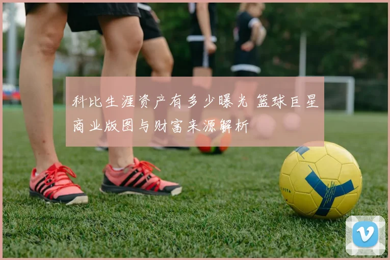 科比生涯资产有多少曝光 篮球巨星商业版图与财富来源解析