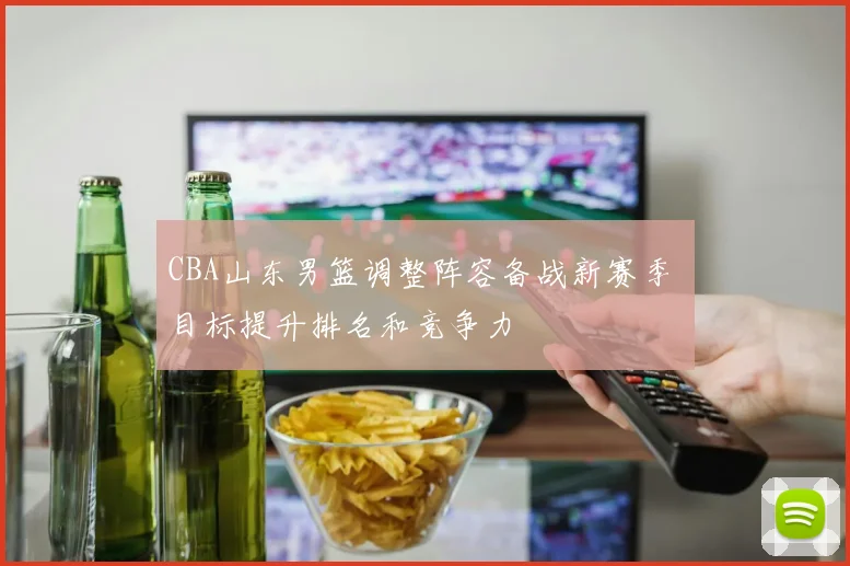 CBA山东男篮调整阵容备战新赛季 目标提升排名和竞争力