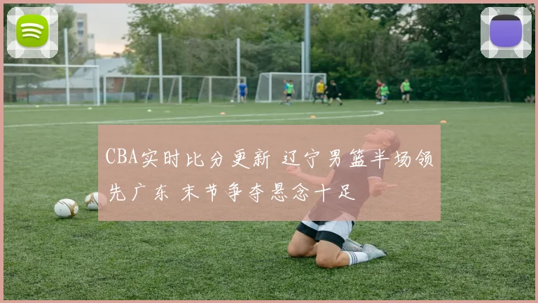 CBA实时比分更新 辽宁男篮半场领先广东 末节争夺悬念十足