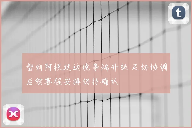 智利阿根廷边境争端升级 足协协调后续赛程安排仍待确认