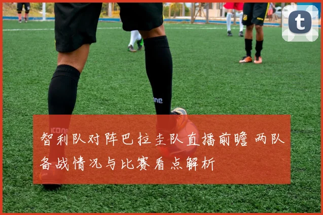 智利队对阵巴拉圭队直播前瞻 两队备战情况与比赛看点解析