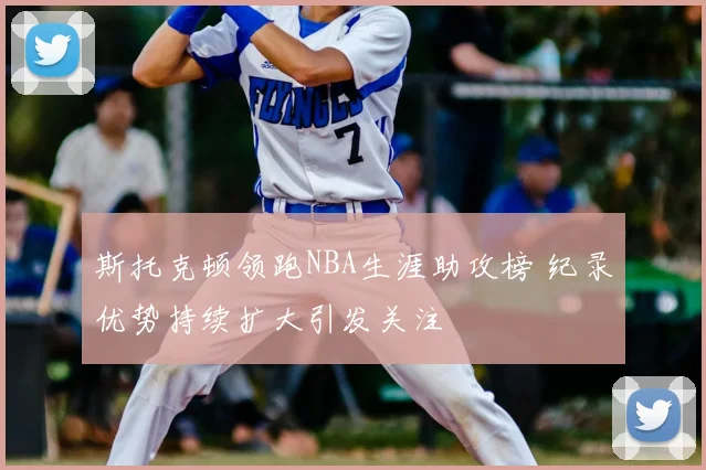 斯托克顿领跑NBA生涯助攻榜 纪录优势持续扩大引发关注