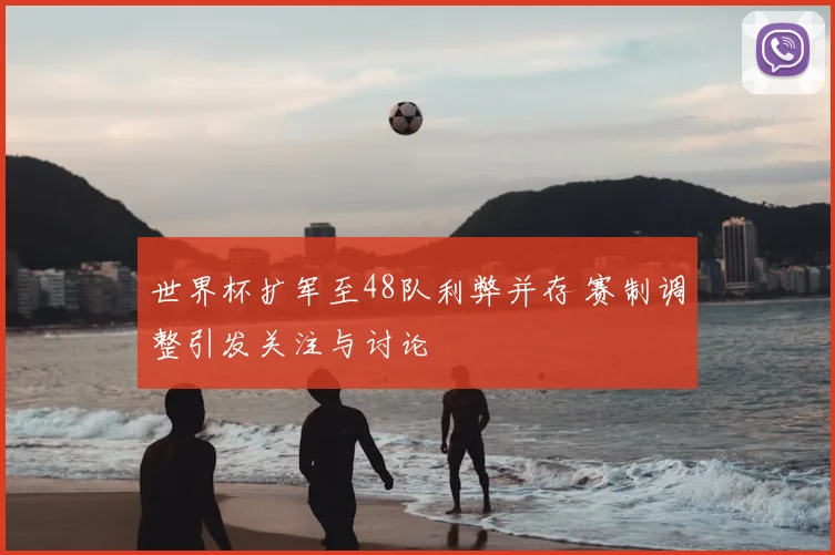 世界杯扩军至48队利弊并存 赛制调整引发关注与讨论