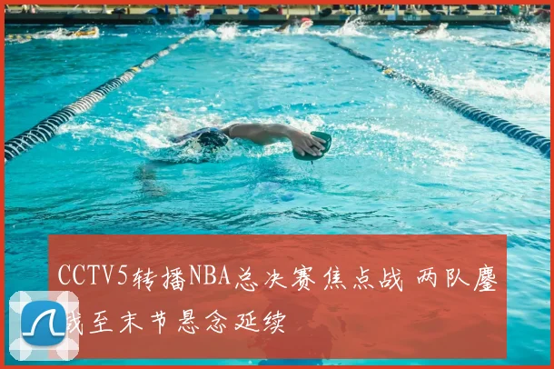 CCTV5转播NBA总决赛焦点战 两队鏖战至末节悬念延续