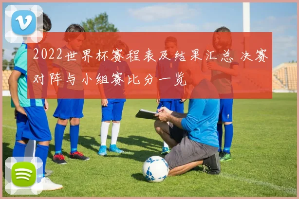 2022世界杯赛程表及结果汇总 决赛对阵与小组赛比分一览