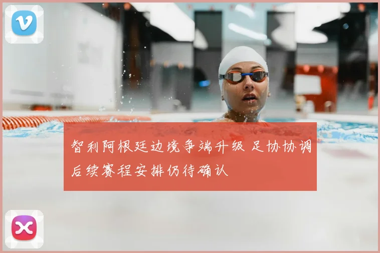 智利阿根廷边境争端升级 足协协调后续赛程安排仍待确认