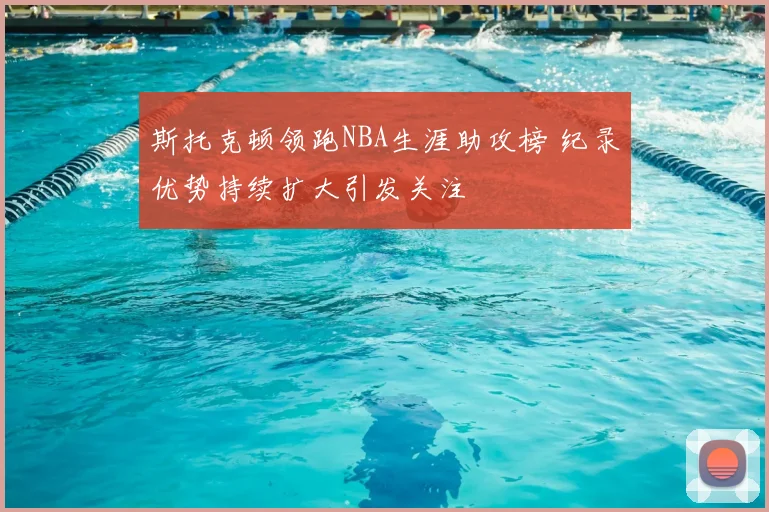 斯托克顿领跑NBA生涯助攻榜 纪录优势持续扩大引发关注